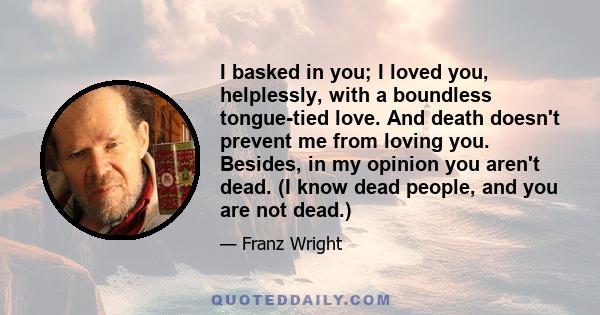 I basked in you; I loved you, helplessly, with a boundless tongue-tied love. And death doesn't prevent me from loving you. Besides, in my opinion you aren't dead. (I know dead people, and you are not dead.)