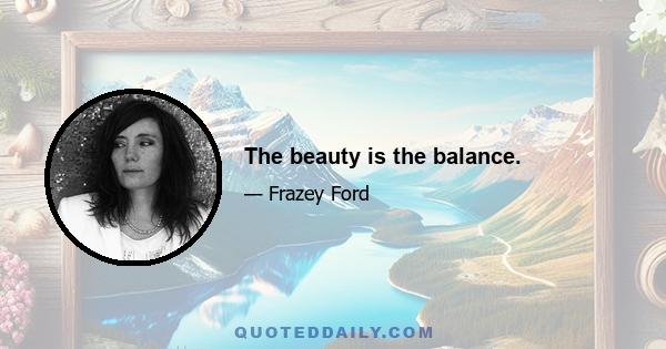 The beauty is the balance.