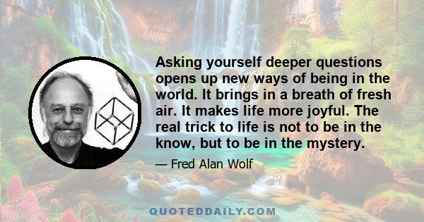 Asking yourself deeper questions opens up new ways of being in the world. It brings in a breath of fresh air. It makes life more joyful. The real trick to life is not to be in the know, but to be in the mystery.