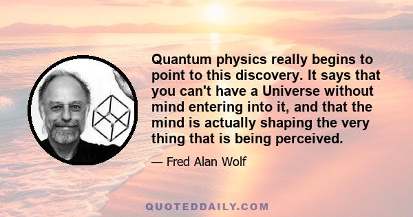 Quantum physics really begins to point to this discovery. It says that you can't have a Universe without mind entering into it, and that the mind is actually shaping the very thing that is being perceived.