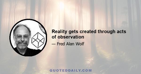 Reality gets created through acts of observation