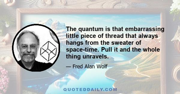 The quantum is that embarrassing little piece of thread that always hangs from the sweater of space-time. Pull it and the whole thing unravels.