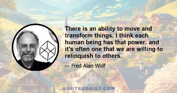 There is an ability to move and transform things. I think each human being has that power, and it's often one that we are willing to relinquish to others.