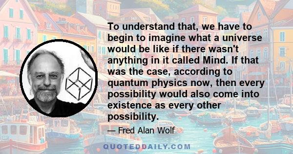 To understand that, we have to begin to imagine what a universe would be like if there wasn't anything in it called Mind. If that was the case, according to quantum physics now, then every possibility would also come