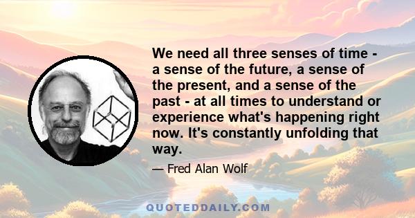 We need all three senses of time - a sense of the future, a sense of the present, and a sense of the past - at all times to understand or experience what's happening right now. It's constantly unfolding that way.