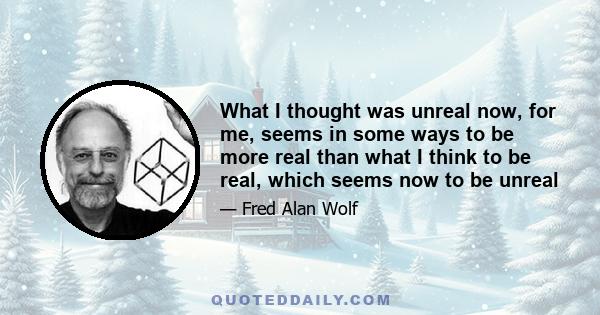 What I thought was unreal now, for me, seems in some ways to be more real than what I think to be real, which seems now to be unreal