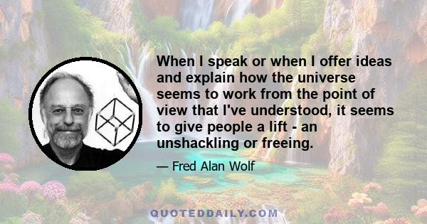 When I speak or when I offer ideas and explain how the universe seems to work from the point of view that I've understood, it seems to give people a lift - an unshackling or freeing.