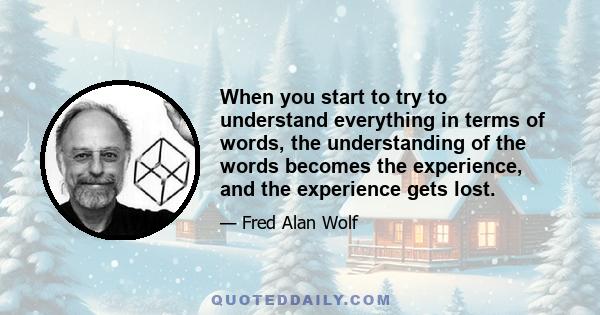 When you start to try to understand everything in terms of words, the understanding of the words becomes the experience, and the experience gets lost.