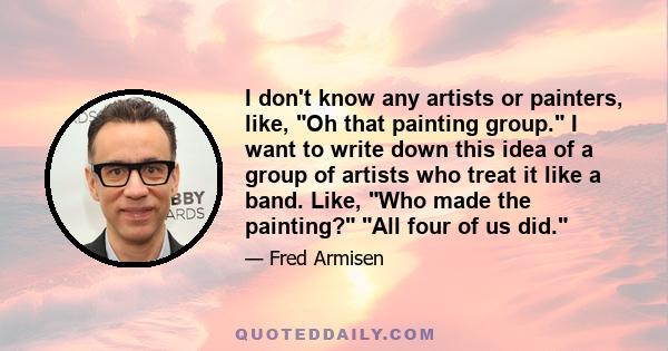 I don't know any artists or painters, like, Oh that painting group. I want to write down this idea of a group of artists who treat it like a band. Like, Who made the painting? All four of us did.