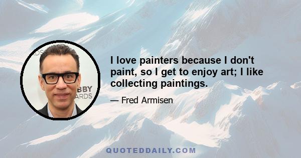 I love painters because I don't paint, so I get to enjoy art; I like collecting paintings.