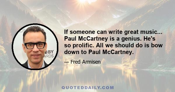 If someone can write great music... Paul McCartney is a genius. He's so prolific. All we should do is bow down to Paul McCartney.