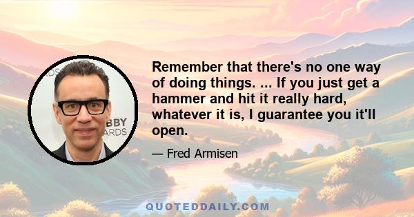 Remember that there's no one way of doing things. ... If you just get a hammer and hit it really hard, whatever it is, I guarantee you it'll open.