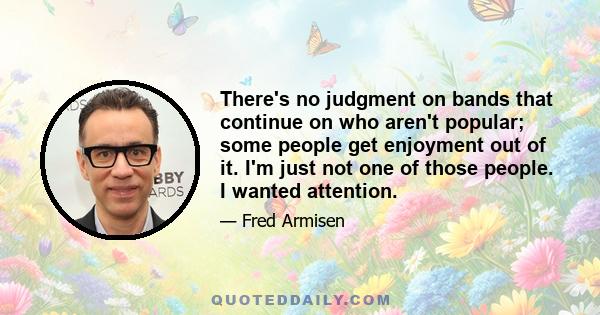 There's no judgment on bands that continue on who aren't popular; some people get enjoyment out of it. I'm just not one of those people. I wanted attention.