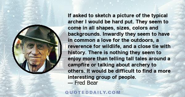 If asked to sketch a picture of the typical archer I would be hard put. They seem to come in all shapes, sizes, colors and backgrounds. Inwardly they seem to have in common a love for the outdoors, a reverence for