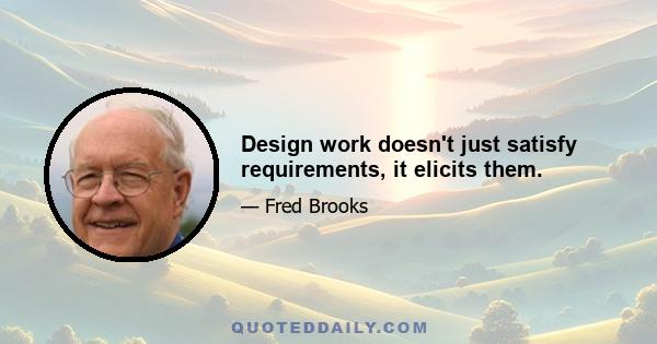 Design work doesn't just satisfy requirements, it elicits them.