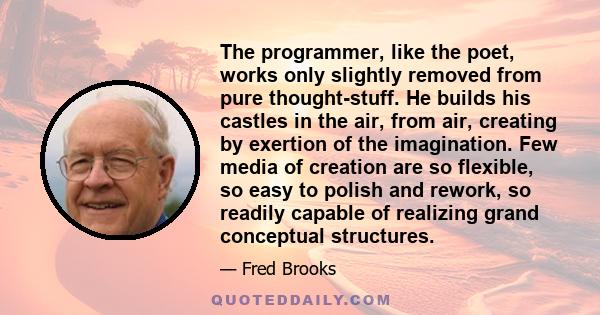 The programmer, like the poet, works only slightly removed from pure thought-stuff. He builds his castles in the air, from air, creating by exertion of the imagination. Few media of creation are so flexible, so easy to