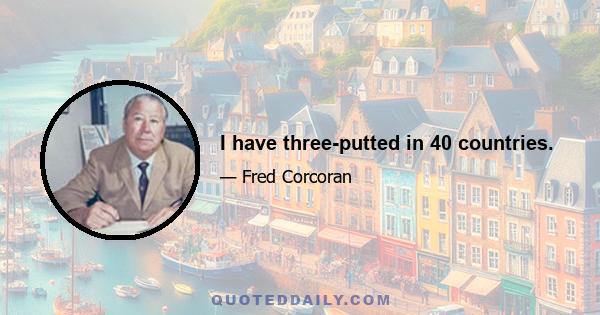 I have three-putted in 40 countries.