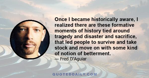 Once I became historically aware, I realized there are these formative moments of history tied around tragedy and disaster and sacrifice, that led people to survive and take stock and move on with some kind of notion of 