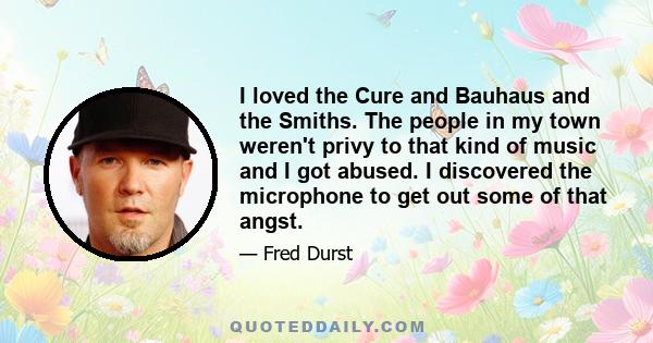 I loved the Cure and Bauhaus and the Smiths. The people in my town weren't privy to that kind of music and I got abused. I discovered the microphone to get out some of that angst.