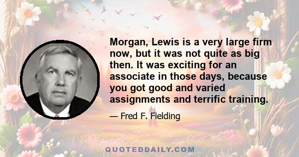 Morgan, Lewis is a very large firm now, but it was not quite as big then. It was exciting for an associate in those days, because you got good and varied assignments and terrific training.