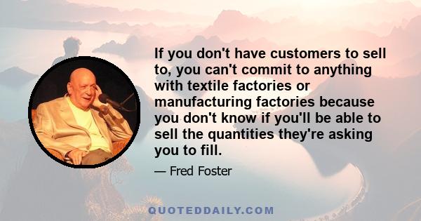 If you don't have customers to sell to, you can't commit to anything with textile factories or manufacturing factories because you don't know if you'll be able to sell the quantities they're asking you to fill.