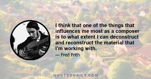 I think that one of the things that influences me most as a composer is to what extent I can deconstruct and reconstruct the material that I'm working with.