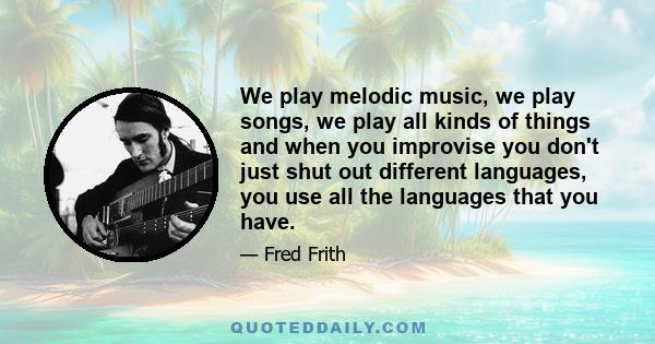 We play melodic music, we play songs, we play all kinds of things and when you improvise you don't just shut out different languages, you use all the languages that you have.