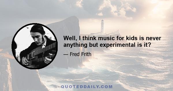 Well, I think music for kids is never anything but experimental is it?