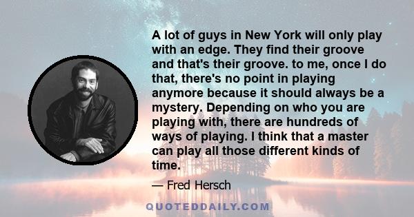 A lot of guys in New York will only play with an edge. They find their groove and that's their groove. to me, once I do that, there's no point in playing anymore because it should always be a mystery. Depending on who