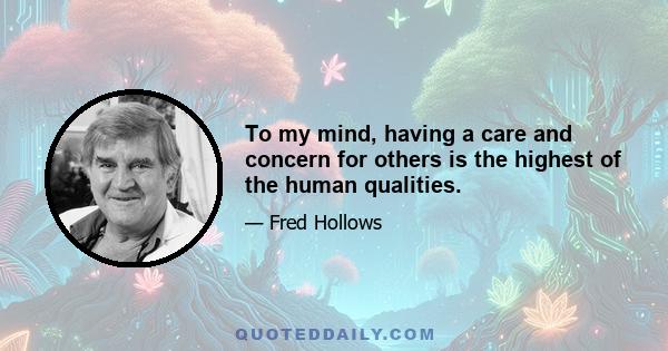 To my mind, having a care and concern for others is the highest of the human qualities.