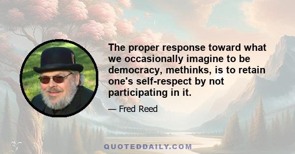 The proper response toward what we occasionally imagine to be democracy, methinks, is to retain one's self-respect by not participating in it.