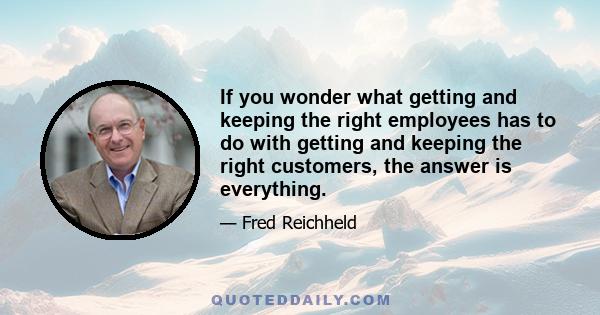 If you wonder what getting and keeping the right employees has to do with getting and keeping the right customers, the answer is everything.