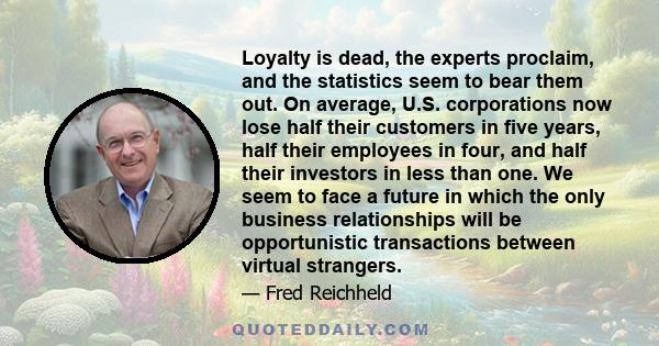 Loyalty is dead, the experts proclaim, and the statistics seem to bear them out. On average, U.S. corporations now lose half their customers in five years, half their employees in four, and half their investors in less