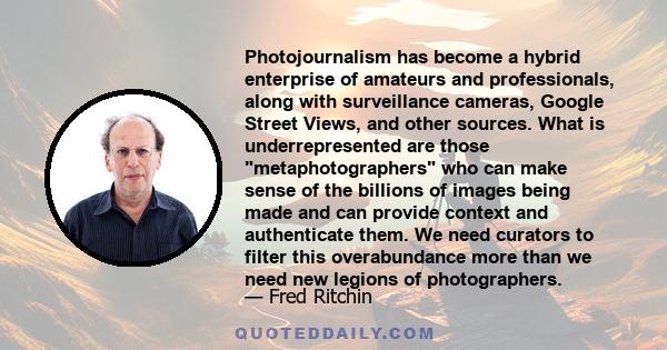 Photojournalism has become a hybrid enterprise of amateurs and professionals, along with surveillance cameras, Google Street Views, and other sources. What is underrepresented are those metaphotographers who can make