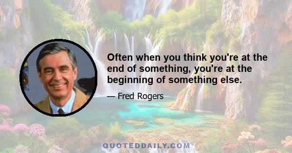 Often when you think you're at the end of something, you're at the beginning of something else.
