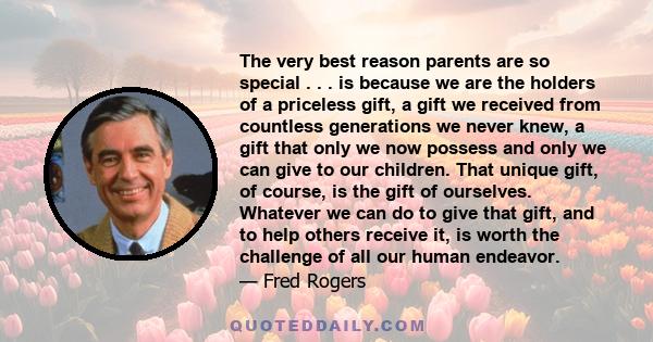 The very best reason parents are so special . . . is because we are the holders of a priceless gift, a gift we received from countless generations we never knew, a gift that only we now possess and only we can give to