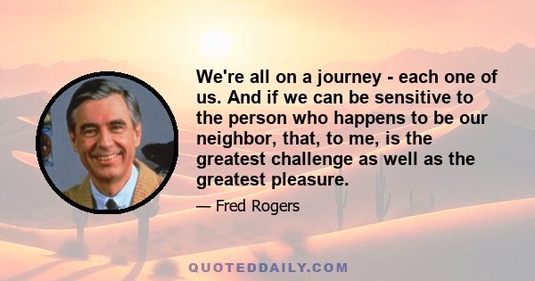 We're all on a journey - each one of us. And if we can be sensitive to the person who happens to be our neighbor, that, to me, is the greatest challenge as well as the greatest pleasure.