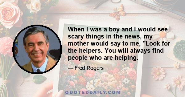 When I was a boy and I would see scary things in the news, my mother would say to me, Look for the helpers. You will always find people who are helping. To this day, especially in times of disaster, I remember my