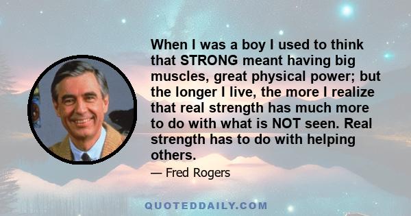 When I was a boy I used to think that STRONG meant having big muscles, great physical power; but the longer I live, the more I realize that real strength has much more to do with what is NOT seen. Real strength has to