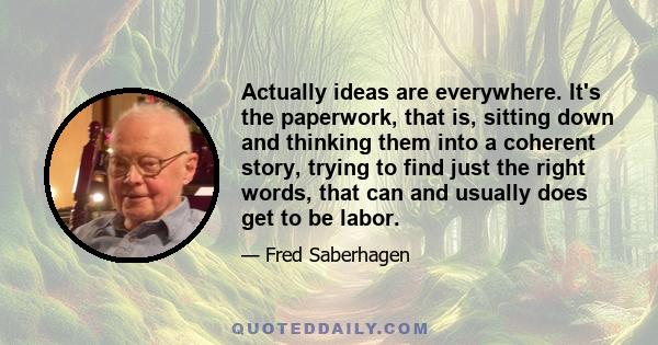 Actually ideas are everywhere. It's the paperwork, that is, sitting down and thinking them into a coherent story, trying to find just the right words, that can and usually does get to be labor.