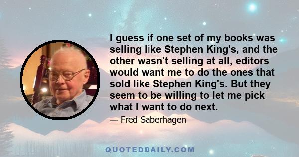 I guess if one set of my books was selling like Stephen King's, and the other wasn't selling at all, editors would want me to do the ones that sold like Stephen King's. But they seem to be willing to let me pick what I