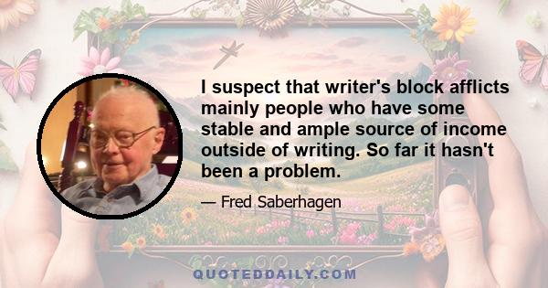 I suspect that writer's block afflicts mainly people who have some stable and ample source of income outside of writing. So far it hasn't been a problem.