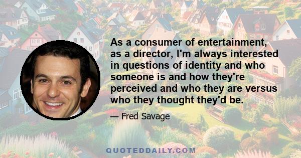 As a consumer of entertainment, as a director, I'm always interested in questions of identity and who someone is and how they're perceived and who they are versus who they thought they'd be.