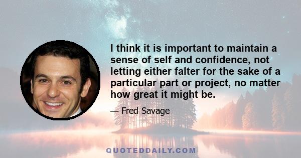 I think it is important to maintain a sense of self and confidence, not letting either falter for the sake of a particular part or project, no matter how great it might be.