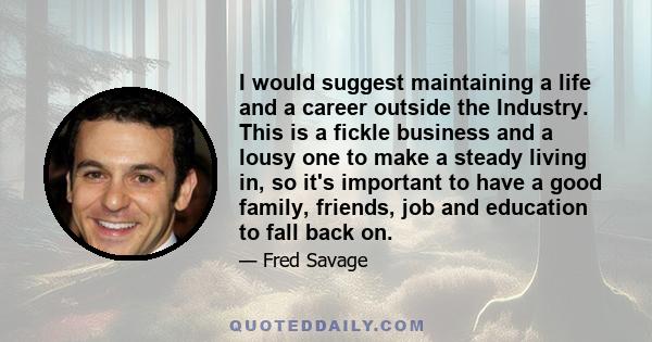 I would suggest maintaining a life and a career outside the Industry. This is a fickle business and a lousy one to make a steady living in, so it's important to have a good family, friends, job and education to fall