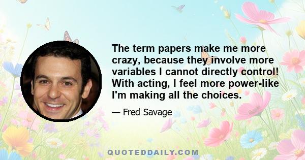 The term papers make me more crazy, because they involve more variables I cannot directly control! With acting, I feel more power-like I'm making all the choices.