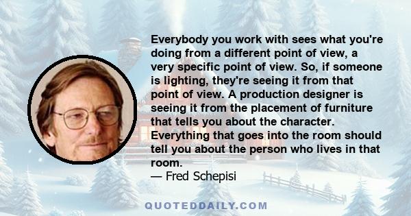 Everybody you work with sees what you're doing from a different point of view, a very specific point of view. So, if someone is lighting, they're seeing it from that point of view. A production designer is seeing it