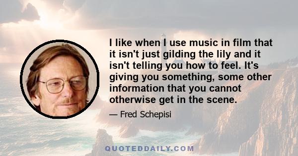 I like when I use music in film that it isn't just gilding the lily and it isn't telling you how to feel. It's giving you something, some other information that you cannot otherwise get in the scene.