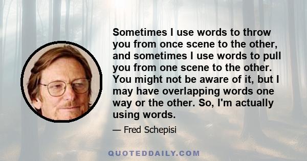 Sometimes I use words to throw you from once scene to the other, and sometimes I use words to pull you from one scene to the other. You might not be aware of it, but I may have overlapping words one way or the other.