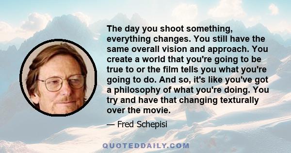 The day you shoot something, everything changes. You still have the same overall vision and approach. You create a world that you're going to be true to or the film tells you what you're going to do. And so, it's like